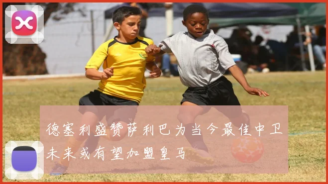 德塞利盛赞萨利巴为当今最佳中卫未来或有望加盟皇马