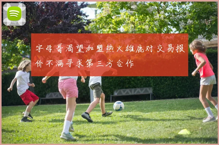 字母哥渴望加盟热火雄鹿对交易报价不满寻求第三方合作