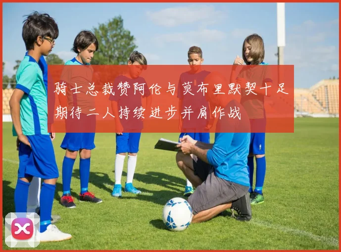 骑士总裁赞阿伦与莫布里默契十足期待二人持续进步并肩作战