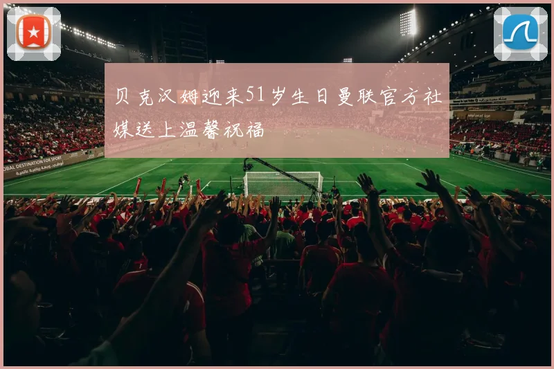 贝克汉姆迎来51岁生日曼联官方社媒送上温馨祝福