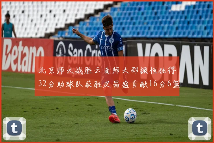 北京师大战胜云南师大邵振恒独得32分助球队获胜皮昌盛贡献16分6篮板5助攻