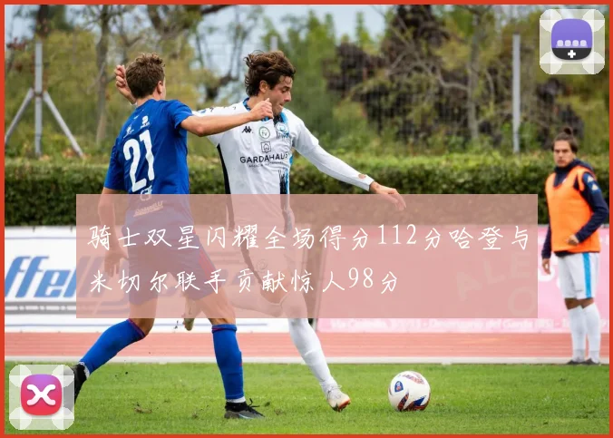 骑士双星闪耀全场得分112分哈登与米切尔联手贡献惊人98分