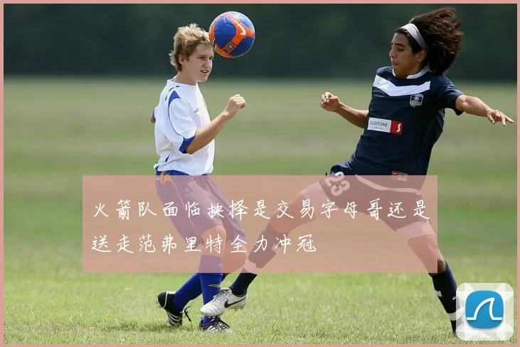 火箭队面临抉择是交易字母哥还是送走范弗里特全力冲冠
