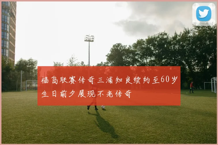福岛联赛传奇三浦知良续约至60岁生日前夕展现不老传奇