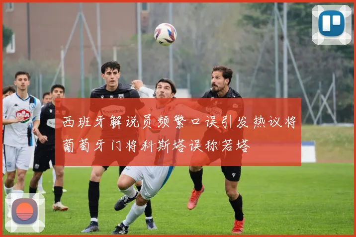 西班牙解说员频繁口误引发热议将葡萄牙门将科斯塔误称若塔