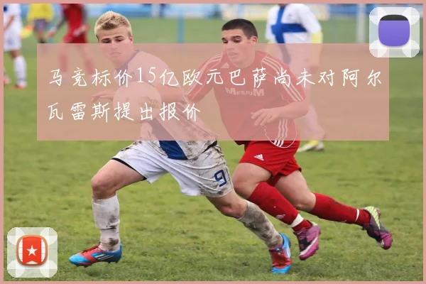 马竞标价15亿欧元巴萨尚未对阿尔瓦雷斯提出报价