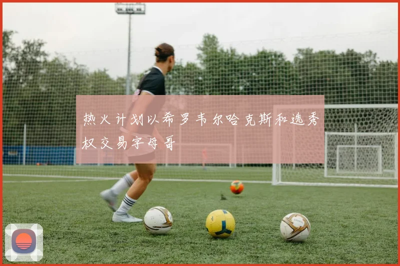 热火计划以希罗韦尔哈克斯和选秀权交易字母哥