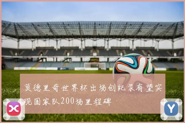 莫德里奇世界杯出场创纪录有望实现国家队200场里程碑