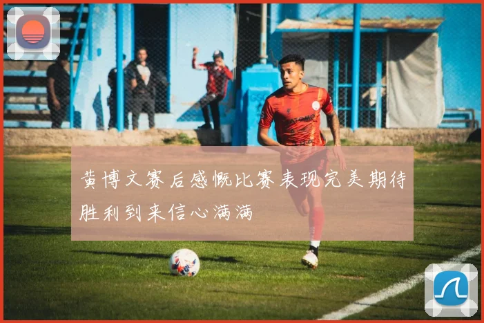 黄博文赛后感慨比赛表现完美期待胜利到来信心满满