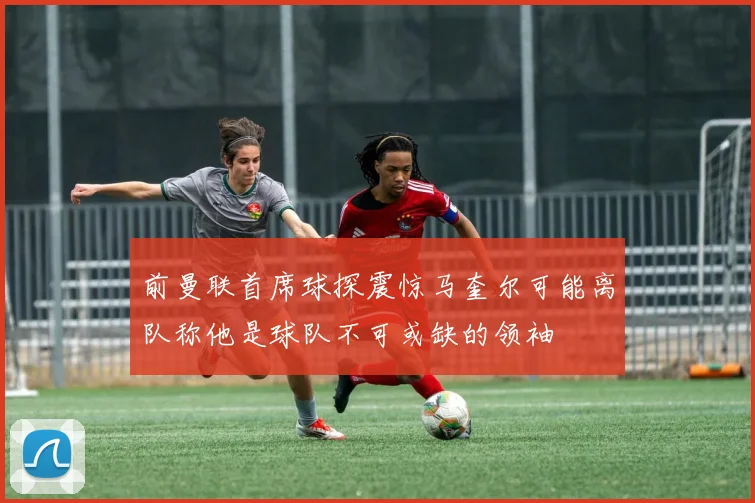 前曼联首席球探震惊马奎尔可能离队称他是球队不可或缺的领袖