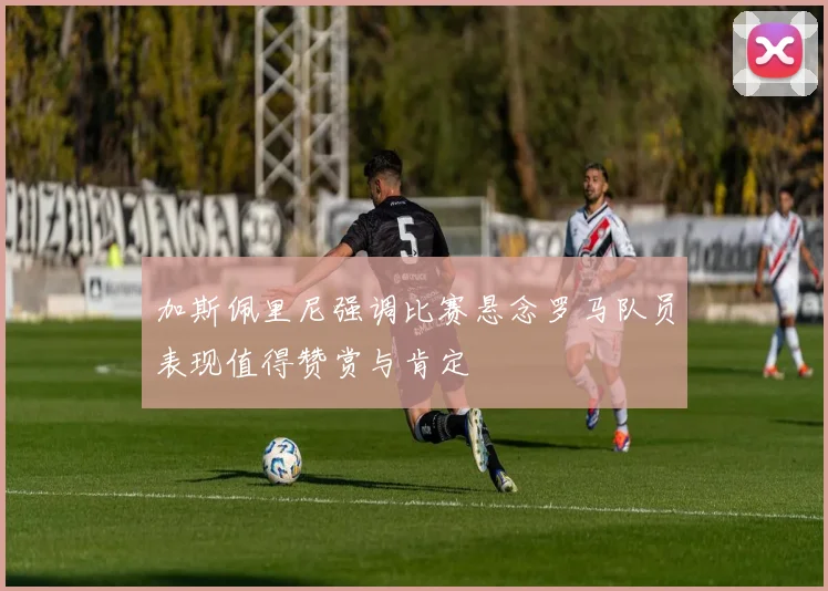 加斯佩里尼强调比赛悬念罗马队员表现值得赞赏与肯定