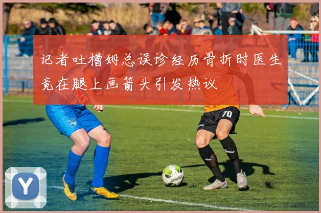 记者吐槽姆总误诊经历骨折时医生竟在腿上画箭头引发热议