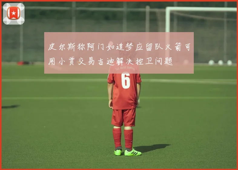 皮尔斯称阿门如追梦应留队火箭可用小贾交易吉迪解决控卫问题