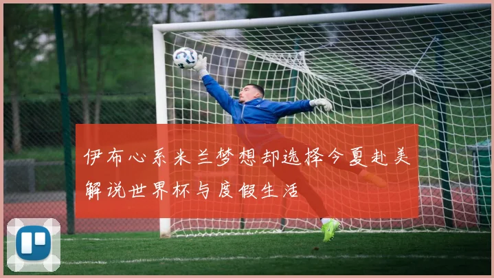 伊布心系米兰梦想却选择今夏赴美解说世界杯与度假生活