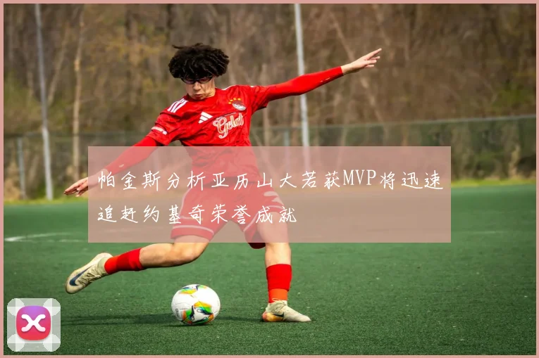 帕金斯分析亚历山大若获MVP将迅速追赶约基奇荣誉成就