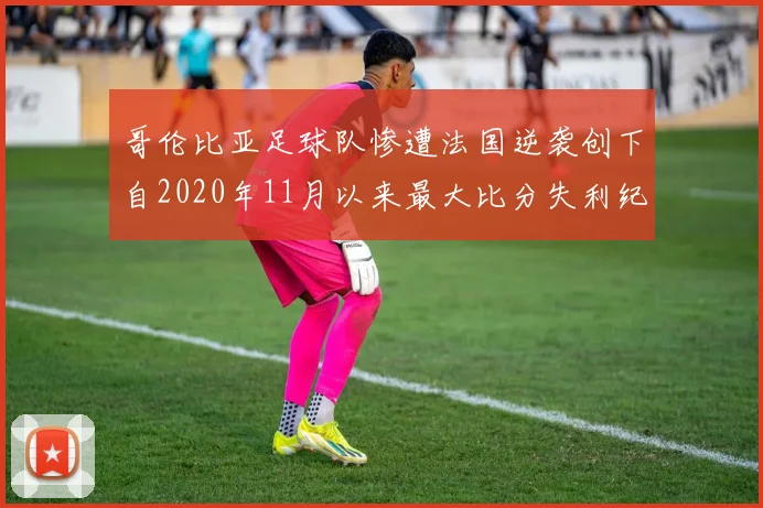 哥伦比亚足球队惨遭法国逆袭创下自2020年11月以来最大比分失利纪录