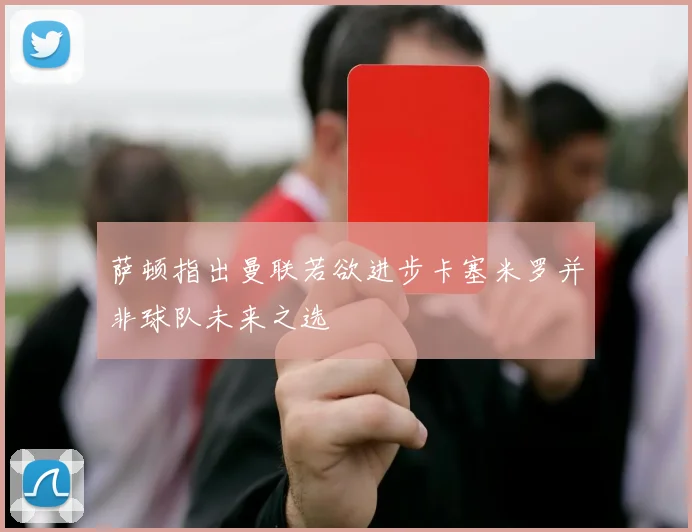 萨顿指出曼联若欲进步卡塞米罗并非球队未来之选