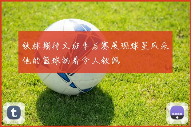 铁林期待文班季后赛展现球星风采他的篮球执着令人钦佩
