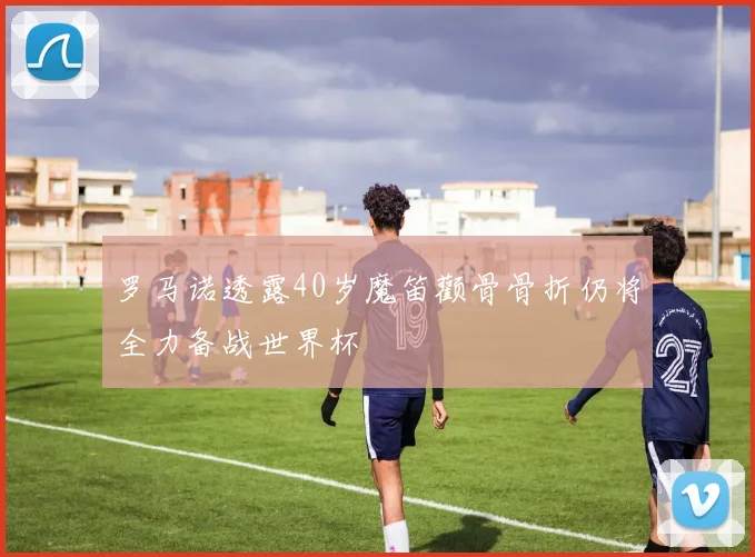 罗马诺透露40岁魔笛颧骨骨折仍将全力备战世界杯