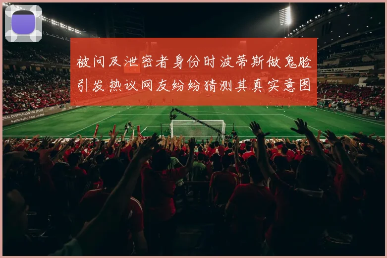 被问及泄密者身份时波蒂斯做鬼脸引发热议网友纷纷猜测其真实意图