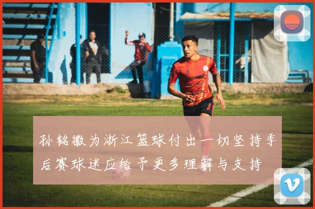 孙铭徽为浙江篮球付出一切坚持季后赛球迷应给予更多理解与支持